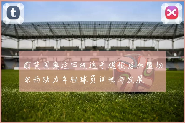 前英国奥运田径选手退役后加盟切尔西助力年轻球员训练与发展