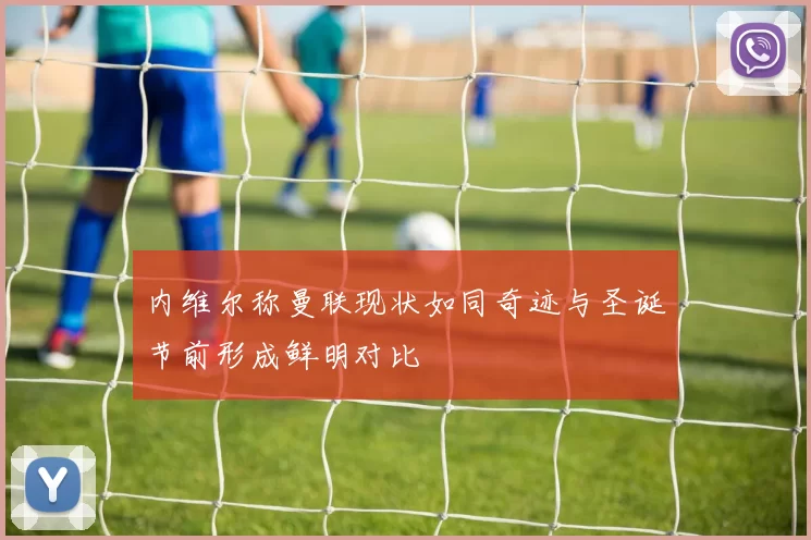 内维尔称曼联现状如同奇迹与圣诞节前形成鲜明对比