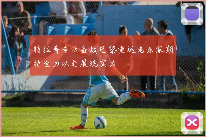 特拉普专注备战巴黎重返老东家期待全力以赴展现实力