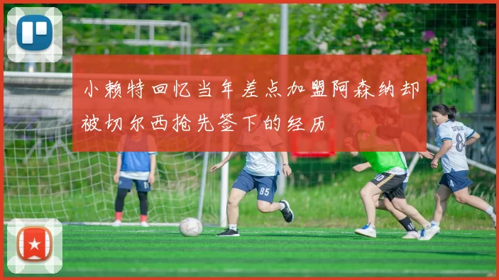 小赖特回忆当年差点加盟阿森纳却被切尔西抢先签下的经历