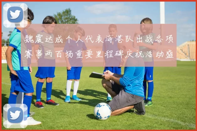 魏震达成个人代表海港队出战各项赛事两百场重要里程碑庆祝活动盛况回顾