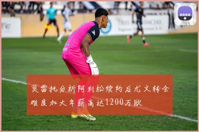 莫雷托分析阿利松续约后尤文转会难度加大年薪高达1200万欧