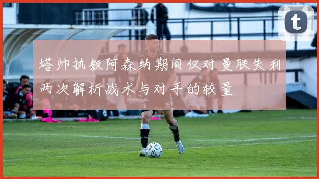 塔帅执教阿森纳期间仅对曼联失利两次解析战术与对手的较量