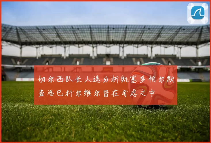 切尔西队长人选分析凯塞多帕尔默查洛巴科尔维尔皆在考虑之中