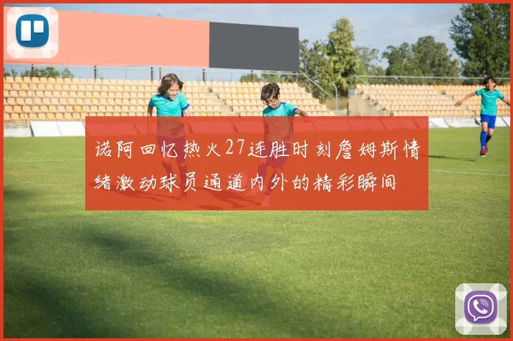 诺阿回忆热火27连胜时刻詹姆斯情绪激动球员通道内外的精彩瞬间