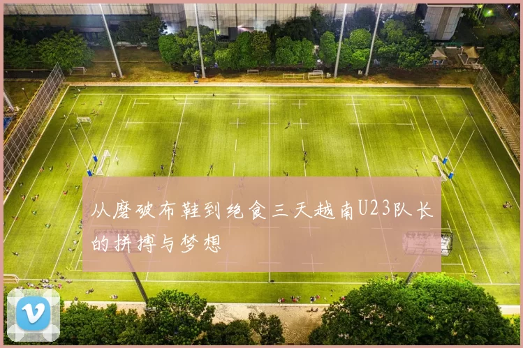 从磨破布鞋到绝食三天越南U23队长的拼搏与梦想