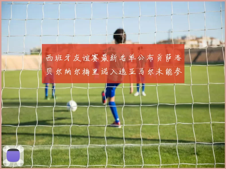 西班牙友谊赛最新名单公布贡萨洛贝尔纳尔梅里诺入选亚马尔未能参赛