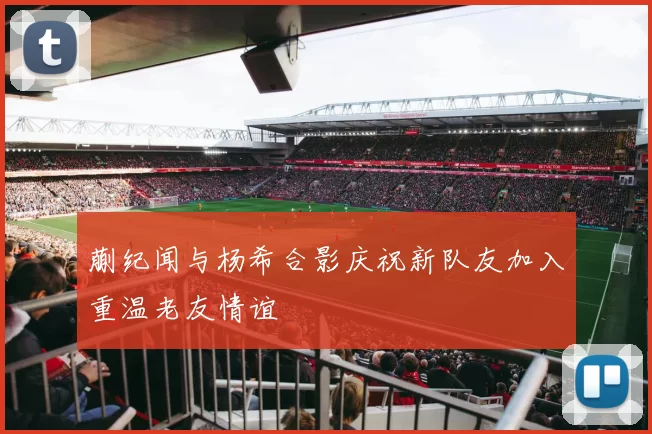 蒯纪闻与杨希合影庆祝新队友加入重温老友情谊