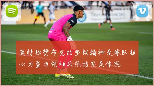 奥特称赞布克的坚韧精神是球队核心力量与领袖风范的完美体现