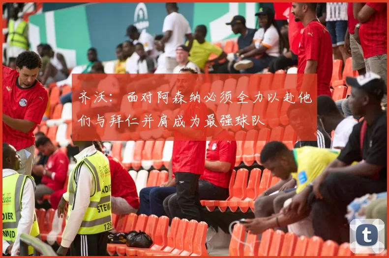 齐沃：面对阿森纳必须全力以赴他们与拜仁并肩成为最强球队